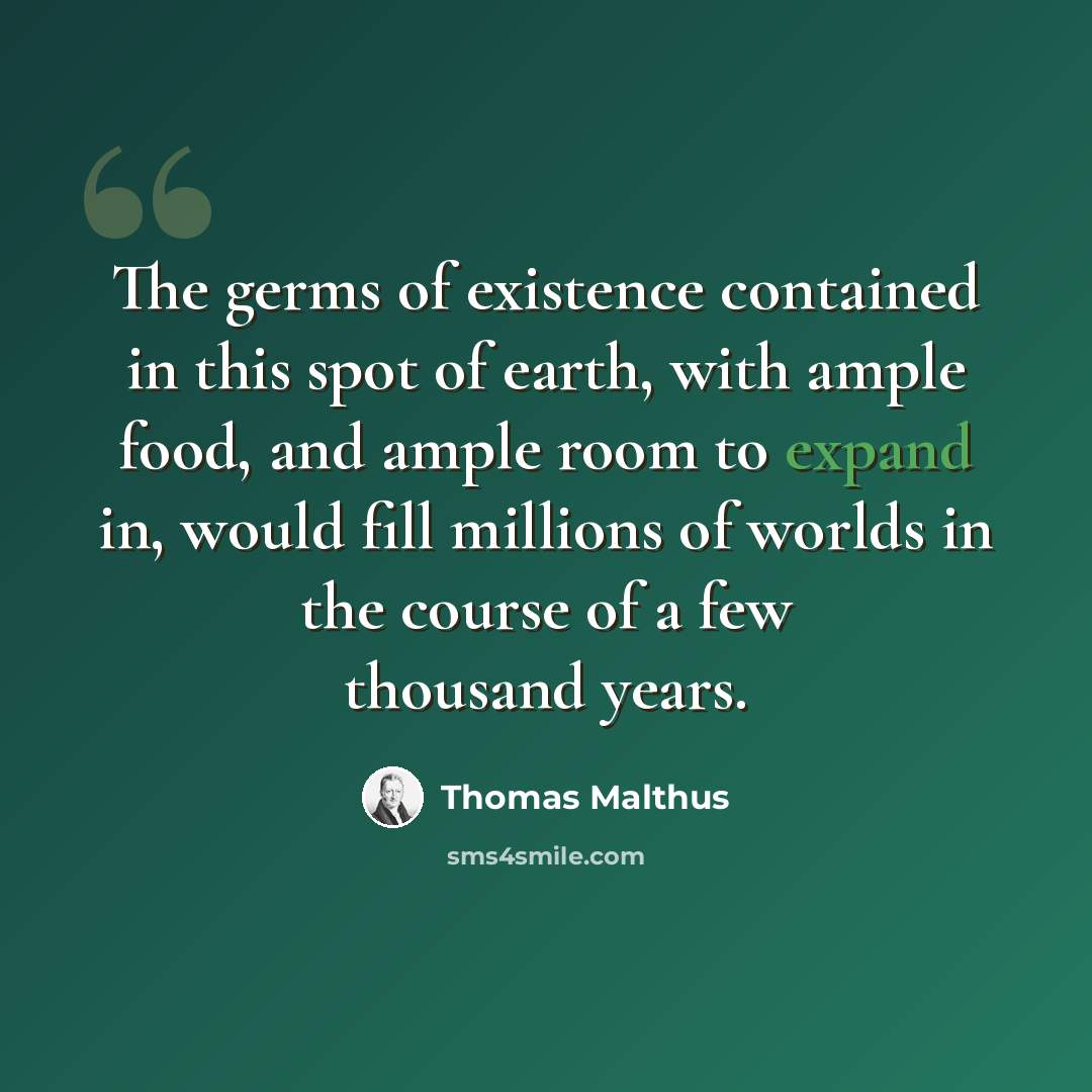“The germs of existence contained in this spot of earth, with ample food, and ample room to expand in, would fill millions of worlds in the course of a few thousand years.” quote by Thomas Malthus