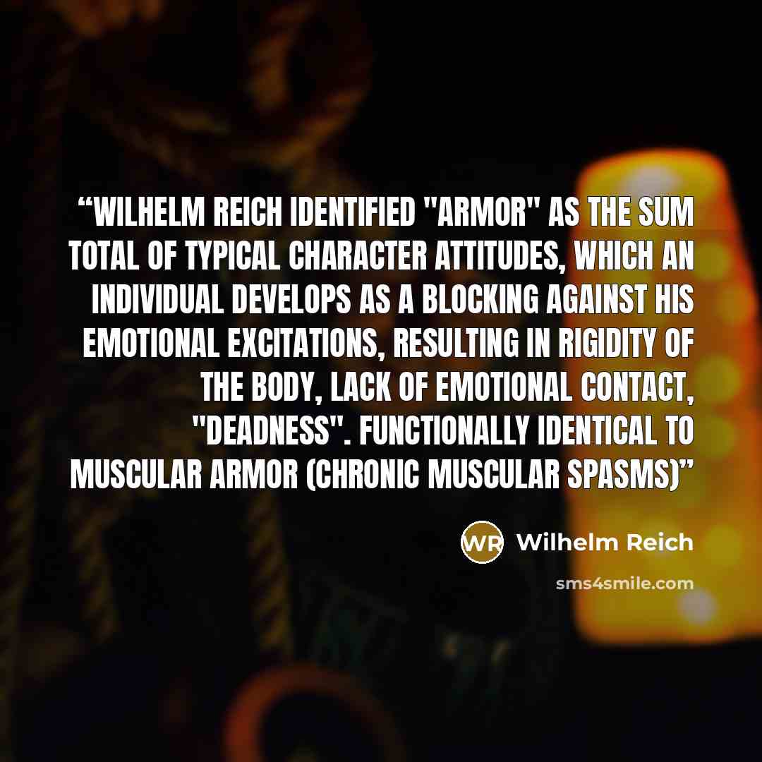 “Wilhelm Reich identified "armor" as the sum total of typical character attitudes, which an individual develops as a blocking against his emotional excitations, resulting in rigidity of the body, lack of emotional contact, "deadness". Functionally identical to muscular armor (chronic muscular spasms)” quote by Wilhelm Reich