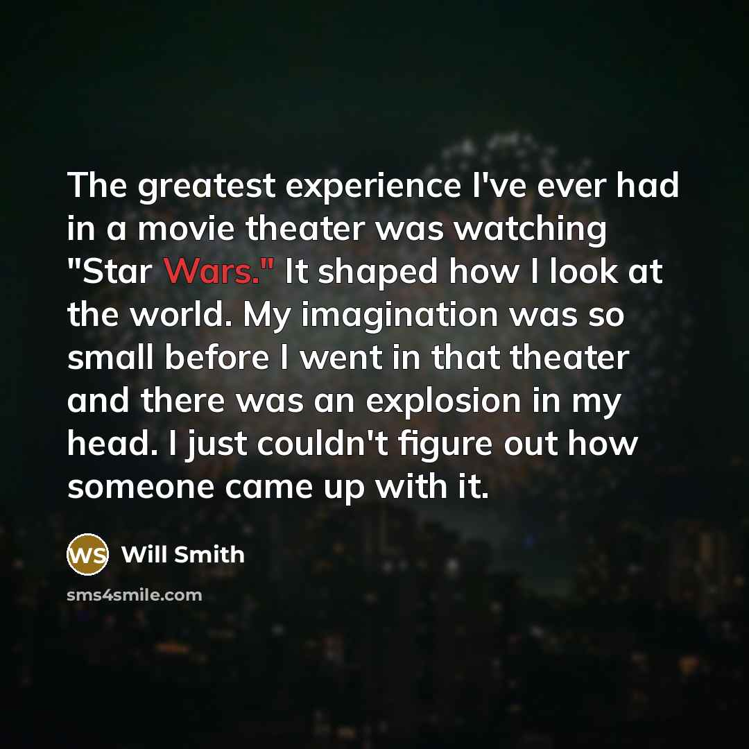 “The greatest experience I've ever had in a movie theater was watching "Star Wars." It shaped how I look at the world. My imagination was so small before I went in that theater and there was an explosion in my head. I just couldn't figure out how someone came up with it.” quote by Will Smith