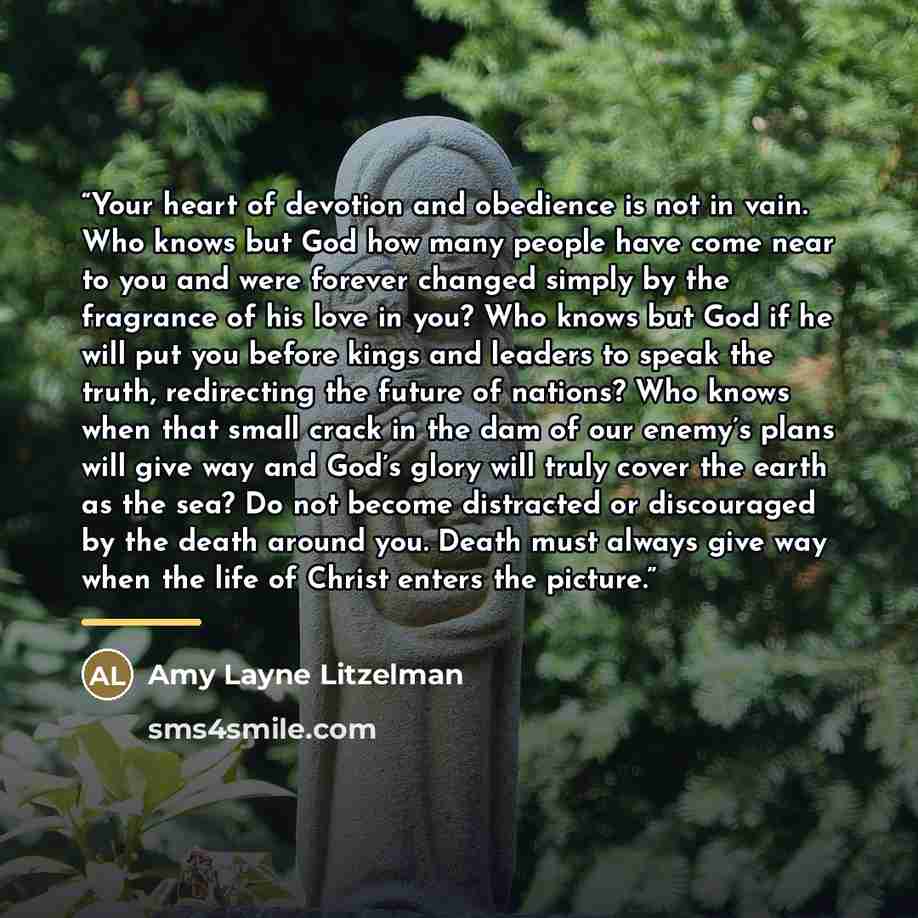 “Your heart of devotion and obedience is not in vain. Who knows but God how many people have come near to you and were forever changed simply by the fragrance of his love in you? Who knows but God if he will put you before kings and leaders to speak the truth, redirecting the future of nations? Who…” quote by Amy Layne Litzelman