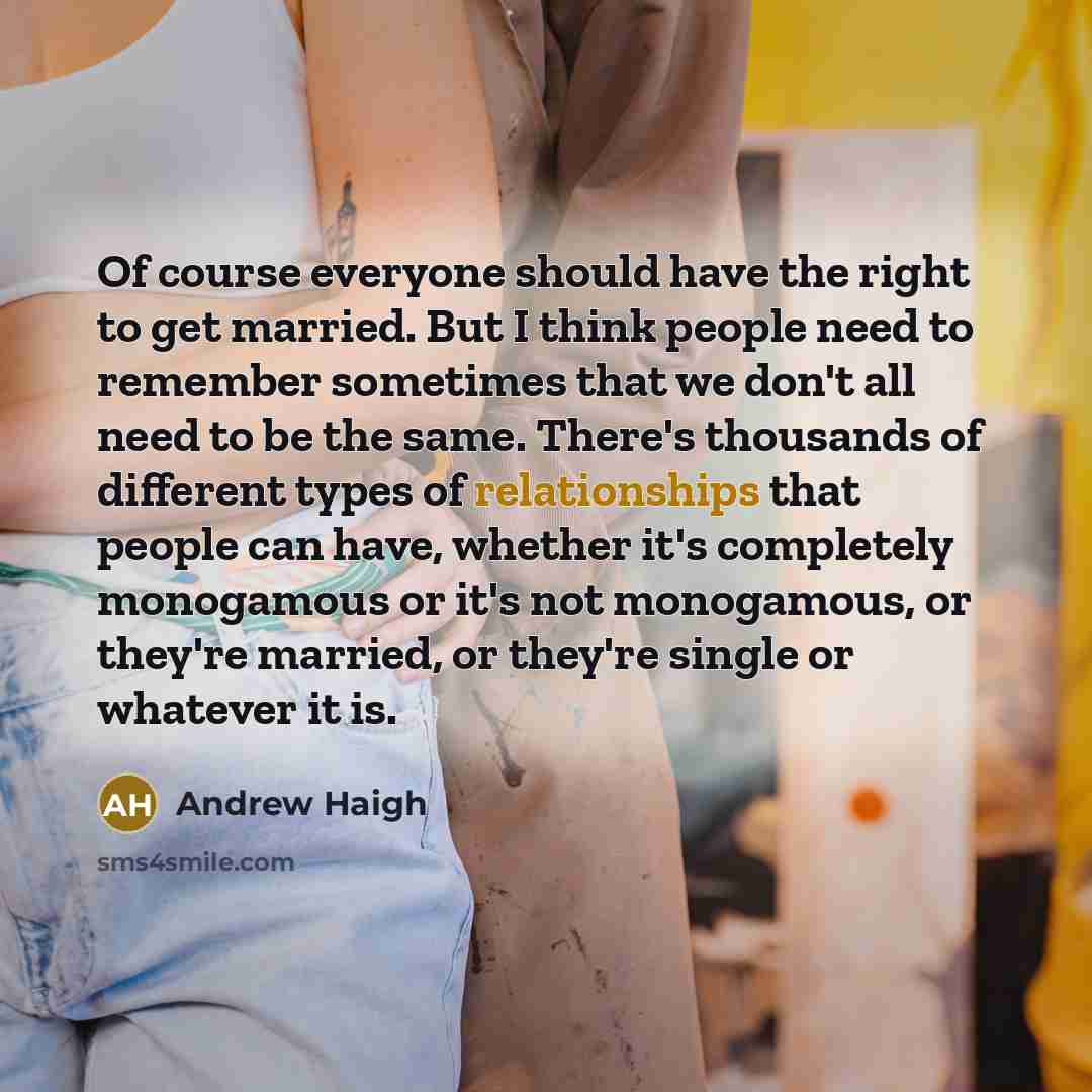 “Of course everyone should have the right to get married. But I think people need to remember sometimes that we don't all need to be the same. There's thousands of different types of relationships that people can have, whether it's completely monogamous or it's not monogamous, or they're married…” quote by Andrew Haigh