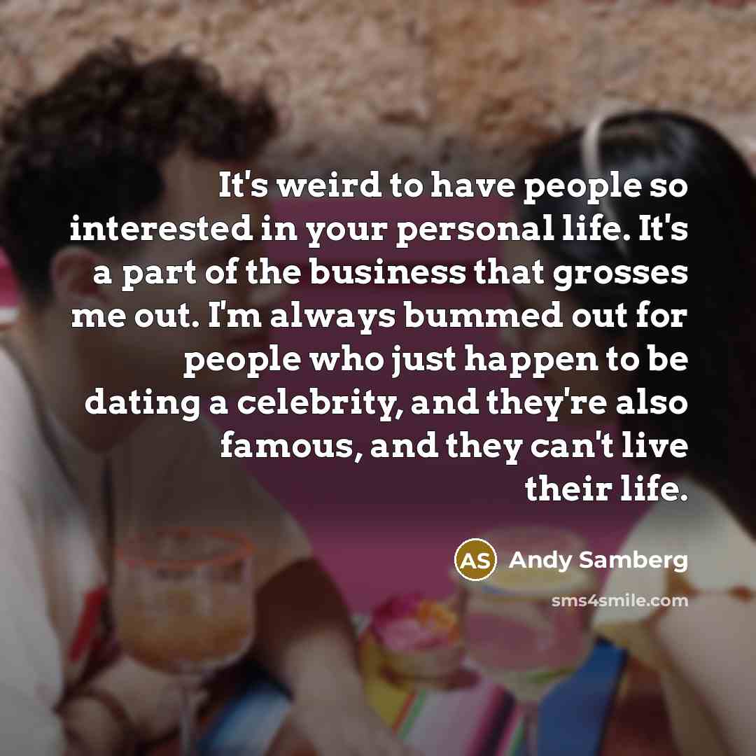 “It's weird to have people so interested in your personal life. It's a part of the business that grosses me out. I'm always bummed out for people who just happen to be dating a celebrity, and they're also famous, and they can't live their life.” quote by Andy Samberg