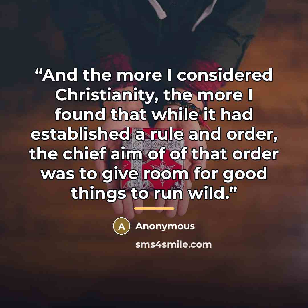 “And the more I considered Christianity, the more I found that while it had established a rule and order, the chief aim of of that order was to give room for good things to run wild.” quote by Anonymous