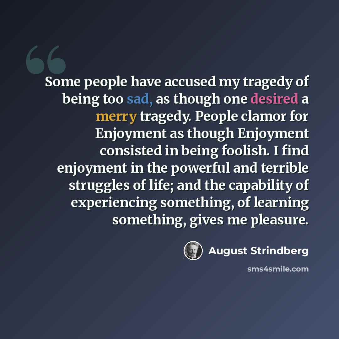 “Some people have accused my tragedy of being too sad, as though one desired a merry tragedy. People clamor for Enjoyment as though Enjoyment consisted in being foolish. I find enjoyment in the powerful and terrible struggles of life; and the capability of experiencing something, of learning…” quote by August Strindberg