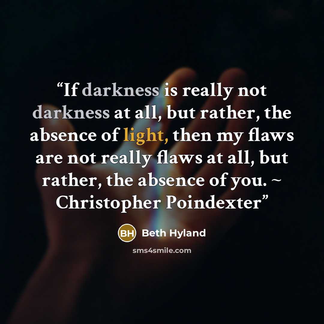 “If darkness is really not darkness at all, but rather, the absence of light, then my flaws are not really flaws at all, but rather, the absence of you. ~ Christopher Poindexter” quote by Beth Hyland