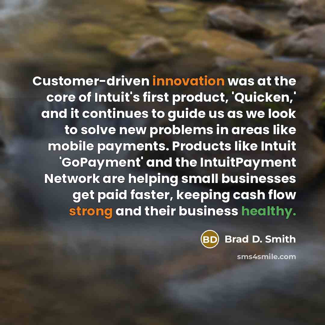 “Customer-driven innovation was at the core of Intuit's first product, 'Quicken,' and it continues to guide us as we look to solve new problems in areas like mobile payments. Products like Intuit 'GoPayment' and the IntuitPayment Network are helping small businesses get paid faster, keeping cash…” quote by Brad D. Smith