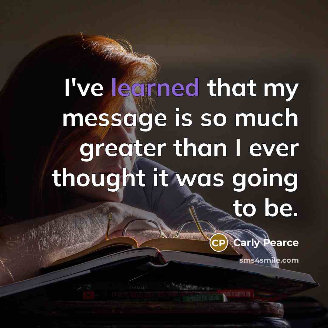 “I've learned that my message is so much greater than I ever thought it was going to be.” quote by Carly Pearce