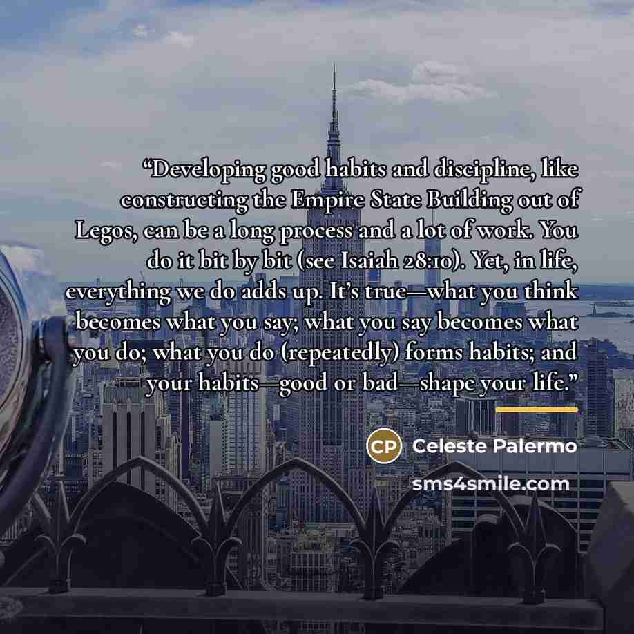 “Developing good habits and discipline, like constructing the Empire State Building out of Legos, can be a long process and a lot of work. You do it bit by bit (see Isaiah 28:10). Yet, in life, everything we do adds up. It’s true—what you think becomes what you say; what you say becomes what you…” quote by Celeste Palermo