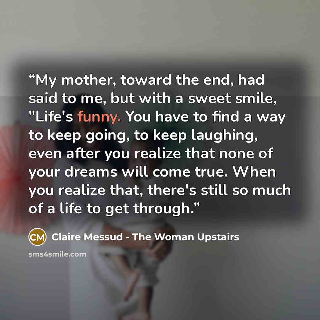 “My mother, toward the end, had said to me, but with a sweet smile, "Life's funny. You have to find a way to keep going, to keep laughing, even after you realize that none of your dreams will come true. When you realize that, there's still so much of a life to get through.” quote by Claire Messud - The Woman Upstairs