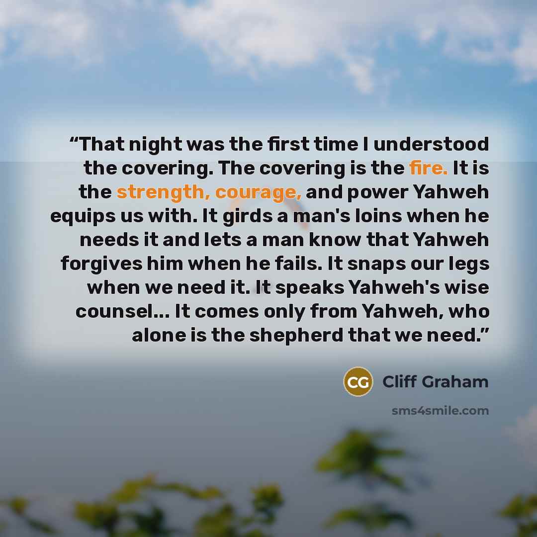 “That night was the first time I understood the covering. The covering is the fire. It is the strength, courage, and power Yahweh equips us with. It girds a man's loins when he needs it and lets a man know that Yahweh forgives him when he fails. It snaps our legs when we need it. It speaks Yahweh's…” quote by Cliff Graham