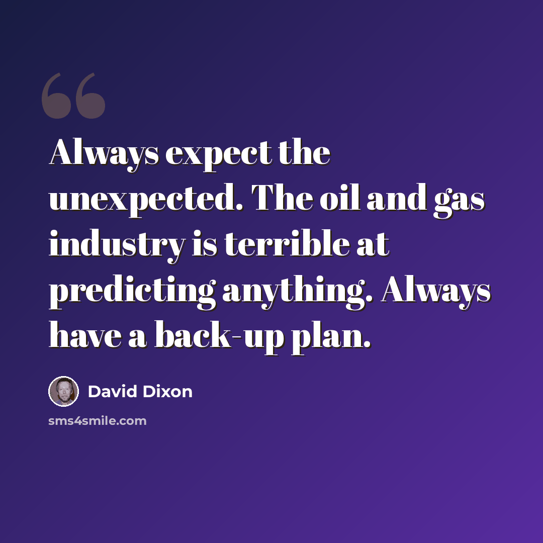 “Always expect the unexpected. The oil and gas industry is terrible at predicting anything. Always have a back-up plan.” quote by David Dixon