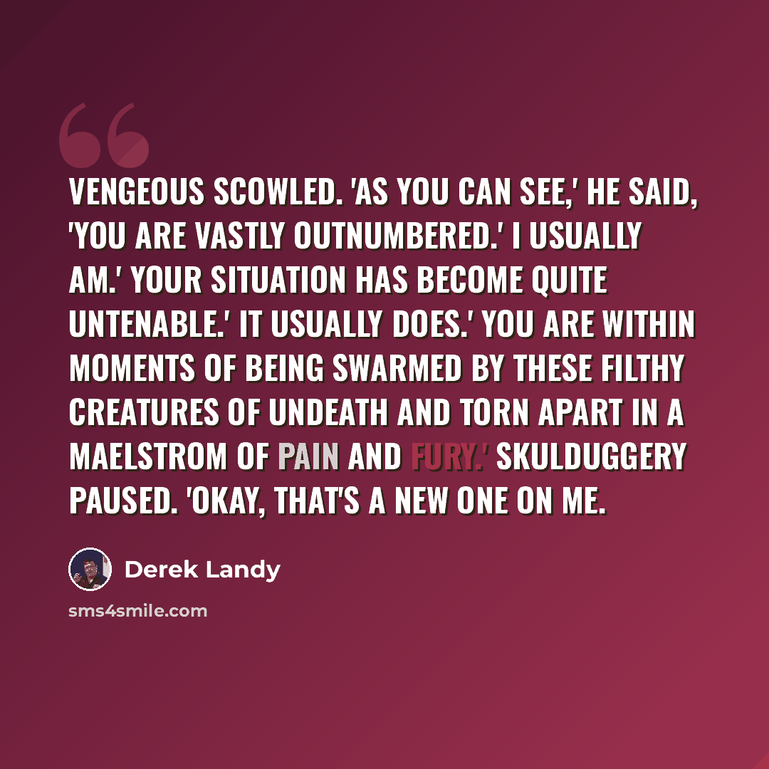 “Vengeous scowled. 'As you can see,' he said, 'you are vastly outnumbered.' I usually am.' Your situation has become quite untenable.' It usually does.' You are within moments of being swarmed by these filthy creatures of undeath and torn apart in a maelstrom of pain and fury.' Skulduggery paused…” quote by Derek Landy
