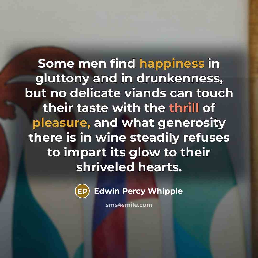 “Some men find happiness in gluttony and in drunkenness, but no delicate viands can touch their taste with the thrill of pleasure, and what generosity there is in wine steadily refuses to impart its glow to their shriveled hearts.” quote by Edwin Percy Whipple