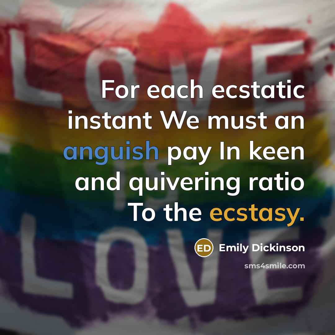 “For each ecstatic instant We must an anguish pay In keen and quivering ratio To the ecstasy.” quote by Emily Dickinson