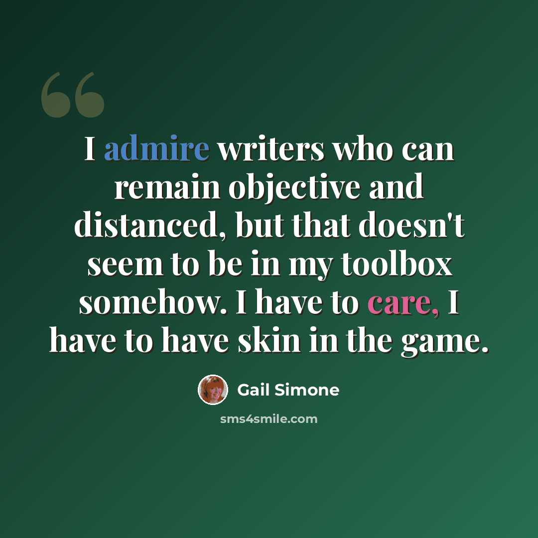 “I admire writers who can remain objective and distanced, but that doesn't seem to be in my toolbox somehow. I have to care, I have to have skin in the game.” quote by Gail Simone
