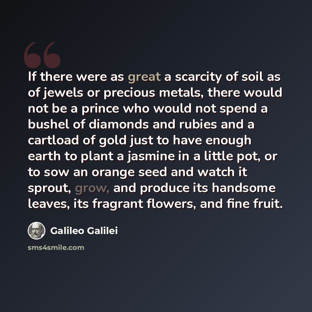 “If there were as great a scarcity of soil as of jewels or precious metals, there would not be a prince who would not spend a bushel of diamonds and rubies and a cartload of gold just to have enough earth to plant a jasmine in a little pot, or to sow an orange seed and watch it sprout, grow, and…” quote by Galileo Galilei