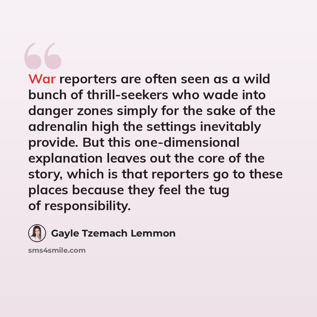 “War reporters are often seen as a wild bunch of thrill-seekers who wade into danger zones simply for the sake of the adrenalin high the settings inevitably provide. But this one-dimensional explanation leaves out the core of the story, which is that reporters go to these places because they feel…” quote by Gayle Tzemach Lemmon