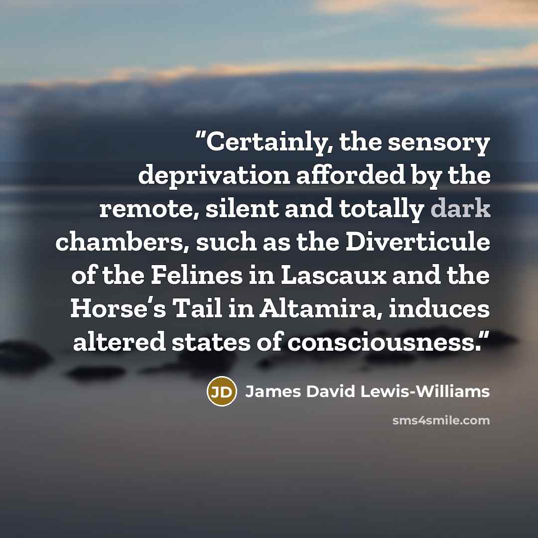 “Certainly, the sensory deprivation afforded by the remote, silent and totally dark chambers, such as the Diverticule of the Felines in Lascaux and the Horse’s Tail in Altamira, induces altered states of consciousness.” quote by James David Lewis-Williams