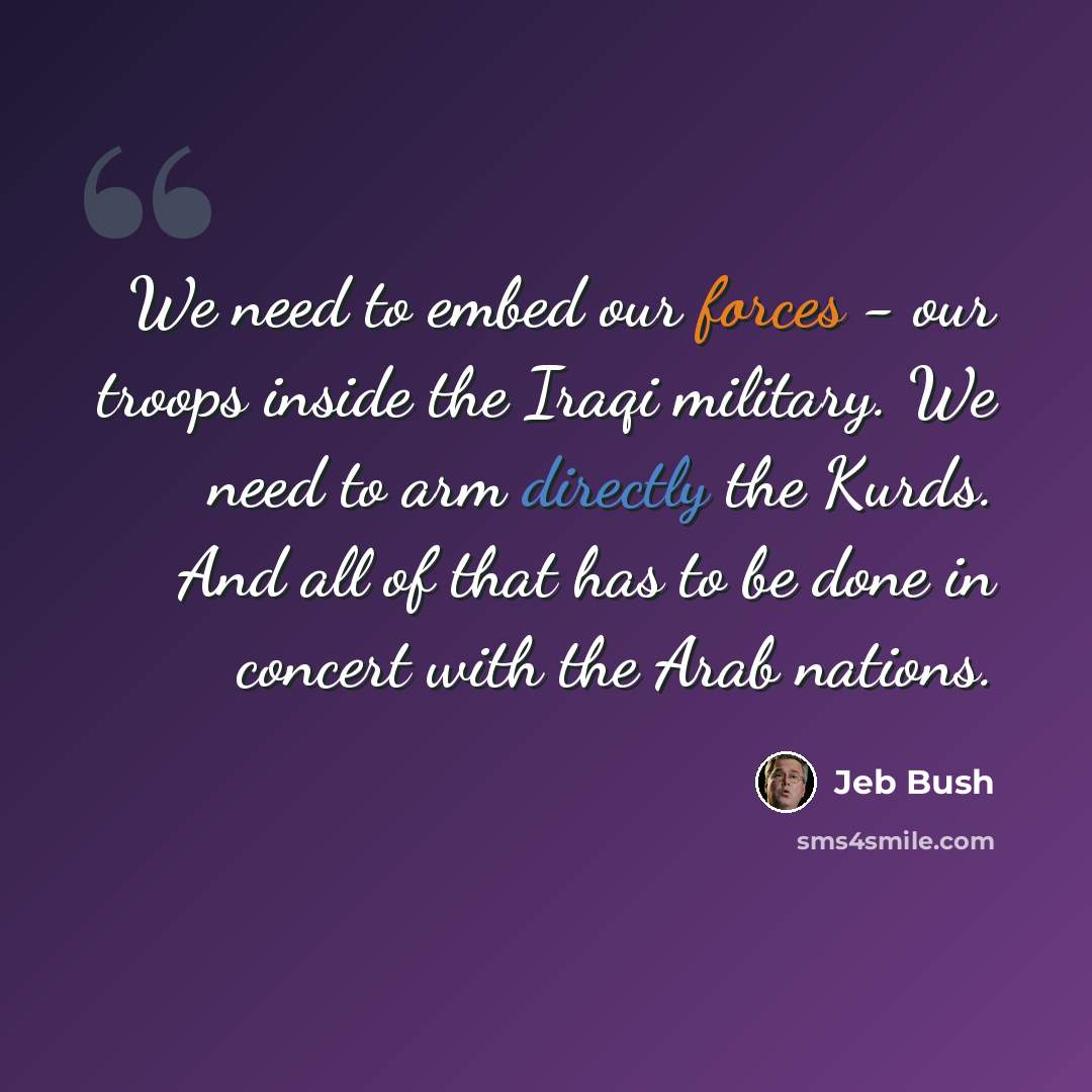 “We need to embed our forces - our troops inside the Iraqi military. We need to arm directly the Kurds. And all of that has to be done in concert with the Arab nations.” quote by Jeb Bush