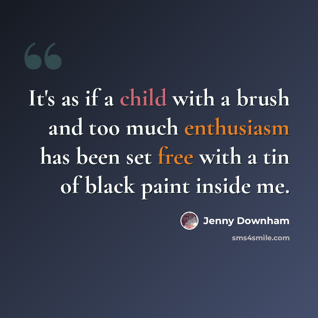 “It's as if a child with a brush and too much enthusiasm has been set free with a tin of black paint inside me.” quote by Jenny Downham