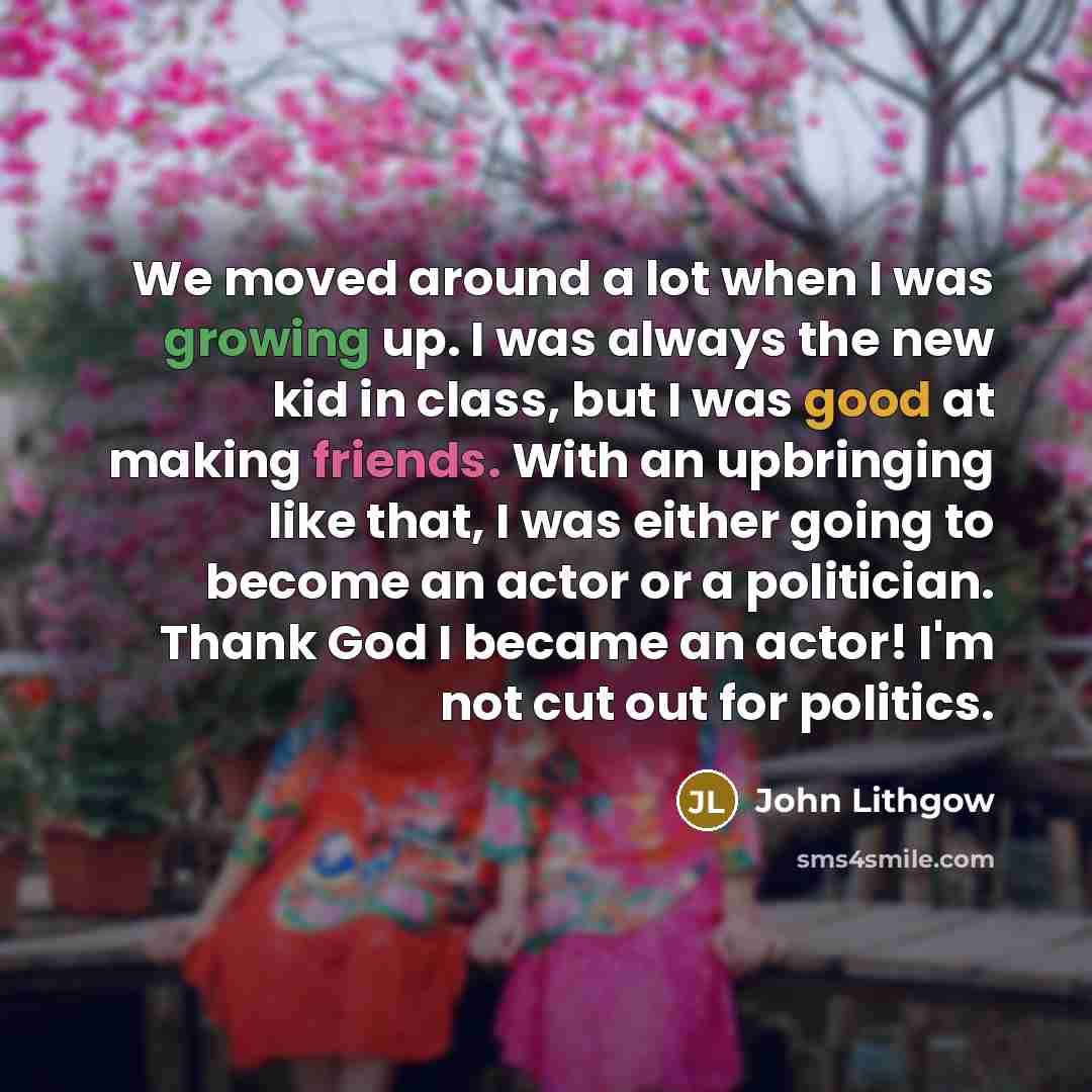 “We moved around a lot when I was growing up. I was always the new kid in class, but I was good at making friends. With an upbringing like that, I was either going to become an actor or a politician. Thank God I became an actor! I'm not cut out for politics.” quote by John Lithgow