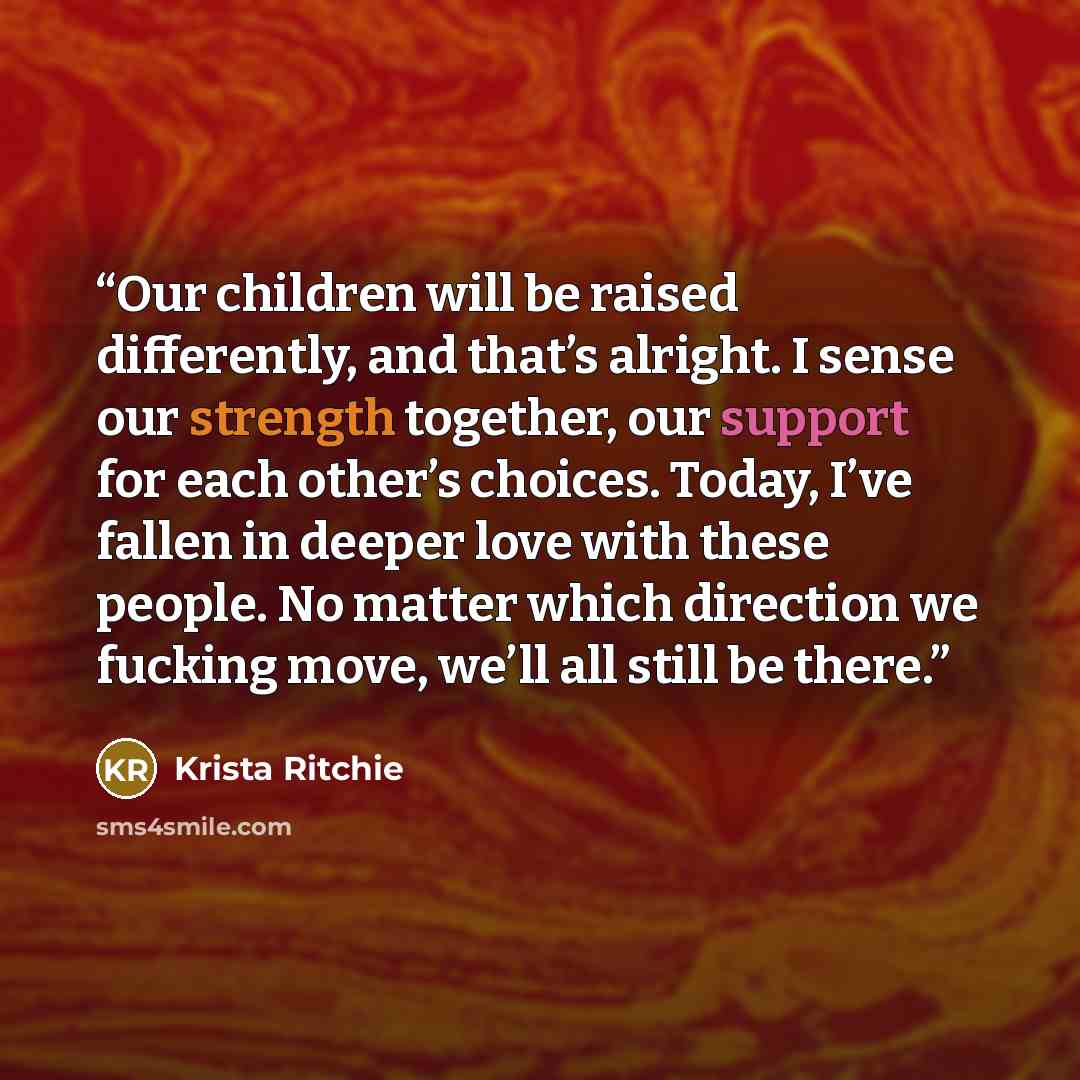 “Our children will be raised differently, and that’s alright. I sense our strength together, our support for each other’s choices. Today, I’ve fallen in deeper love with these people. No matter which direction we fucking move, we’ll all still be there.” quote by Krista Ritchie