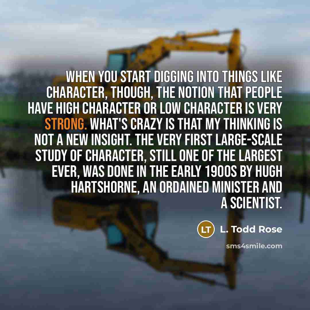“When you start digging into things like character, though, the notion that people have high character or low character is very strong. What's crazy is that my thinking is not a new insight. The very first large-scale study of character, still one of the largest ever, was done in the early 1900s by…” quote by L. Todd Rose