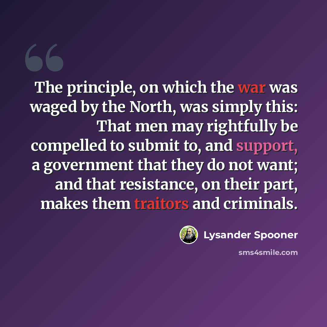 “The principle, on which the war was waged by the North, was simply this: That men may rightfully be compelled to submit to, and support, a government that they do not want; and that resistance, on their part, makes them traitors and criminals.” quote by Lysander Spooner