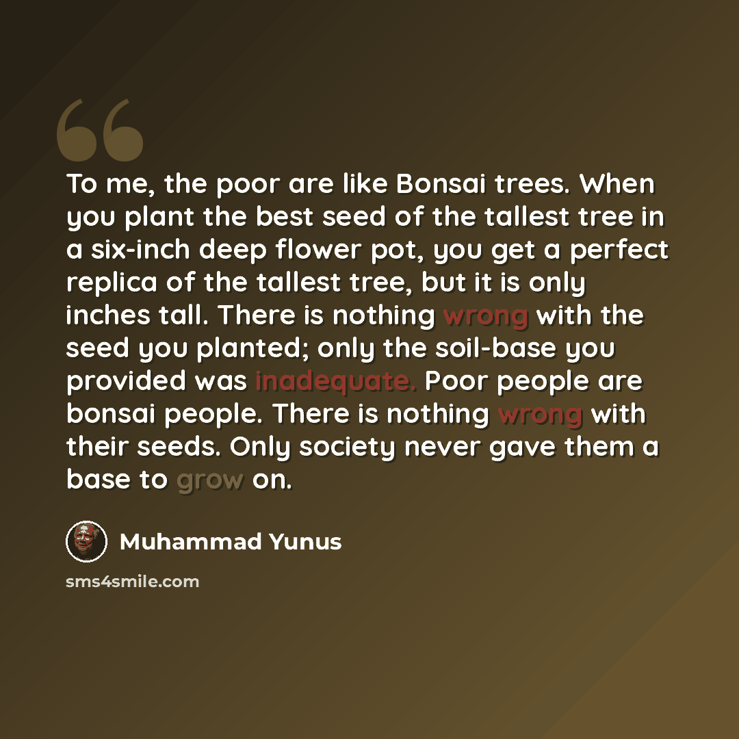 “To me, the poor are like Bonsai trees. When you plant the best seed of the tallest tree in a six-inch deep flower pot, you get a perfect replica of the tallest tree, but it is only inches tall. There is nothing wrong with the seed you planted; only the soil-base you provided was inadequate. Poor…” quote by Muhammad Yunus