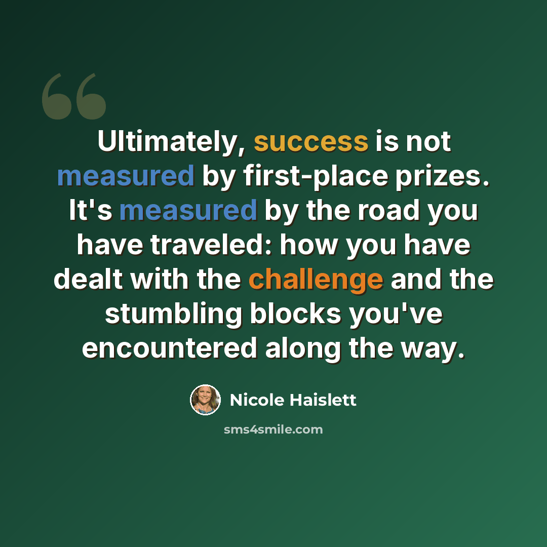 “Ultimately, success is not measured by first-place prizes. It's measured by the road you have traveled: how you have dealt with the challenge and the stumbling blocks you've encountered along the way.” quote by Nicole Haislett