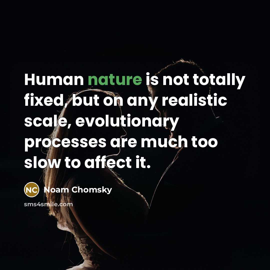 “Human nature is not totally fixed, but on any realistic scale, evolutionary processes are much too slow to affect it.” quote by Noam Chomsky