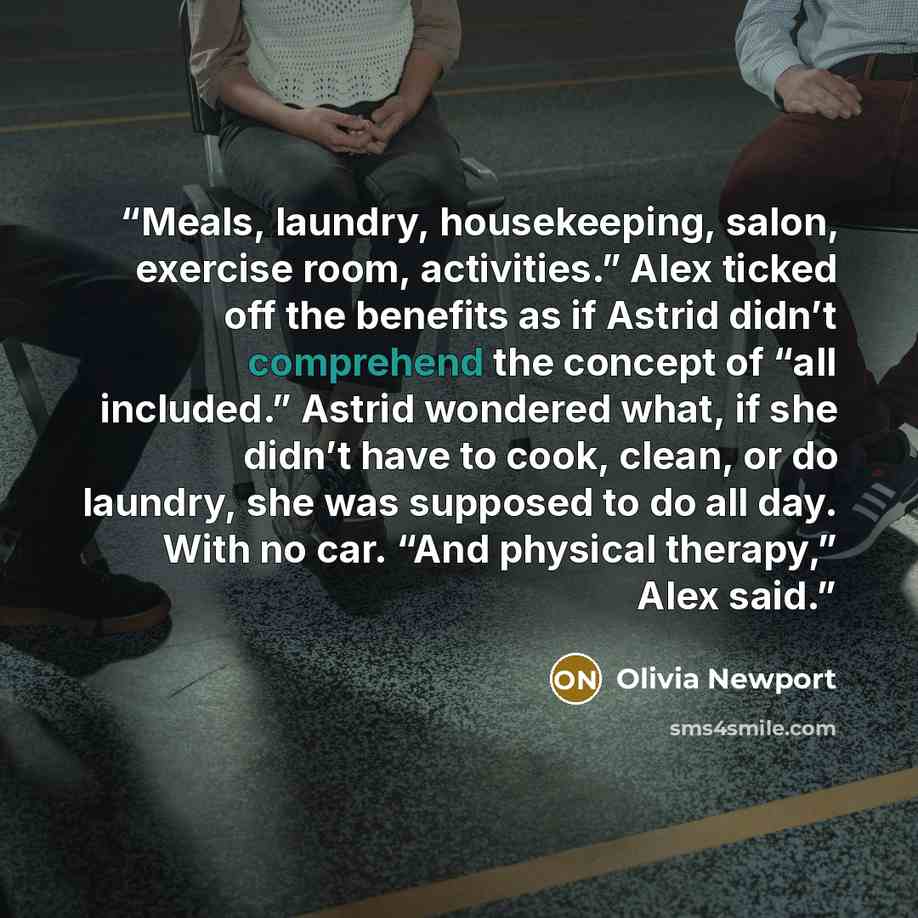 “Meals, laundry, housekeeping, salon, exercise room, activities.” Alex ticked off the benefits as if Astrid didn’t comprehend the concept of “all included.” Astrid wondered what, if she didn’t have to cook, clean, or do laundry, she was supposed to do all day. With no car. “And physical therapy,”…” quote by Olivia Newport