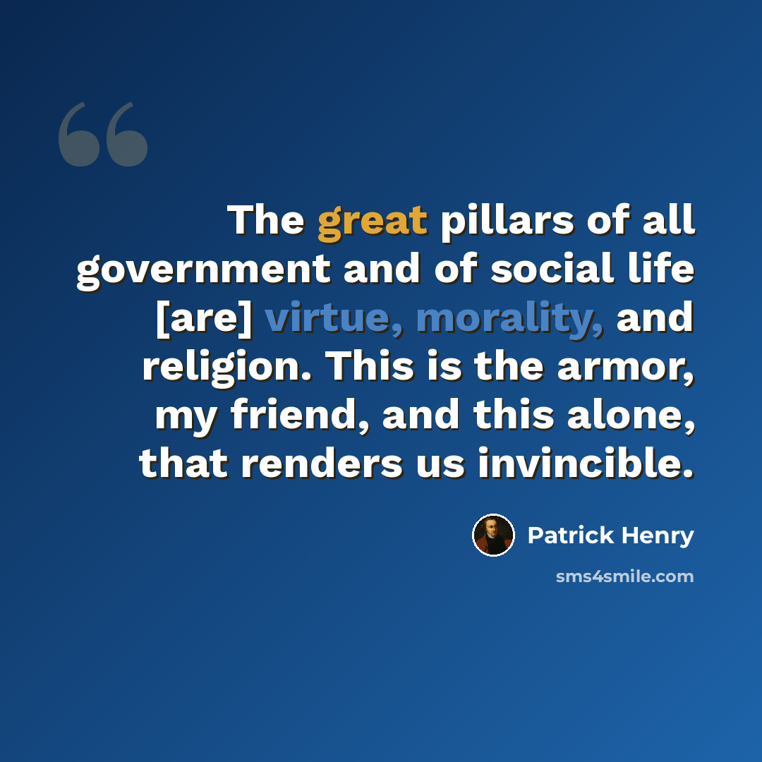 “The great pillars of all government and of social life [are] virtue, morality, and religion. This is the armor, my friend, and this alone, that renders us invincible.” quote by Patrick Henry