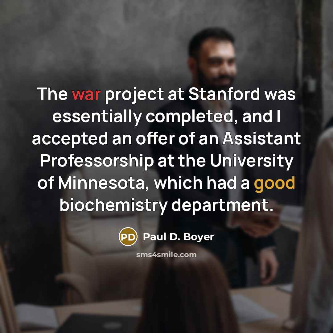 “The war project at Stanford was essentially completed, and I accepted an offer of an Assistant Professorship at the University of Minnesota, which had a good biochemistry department.” quote by Paul D. Boyer