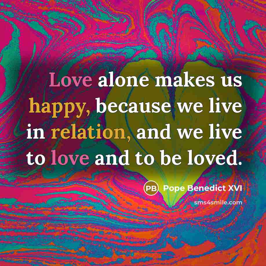 “Love alone makes us happy, because we live in relation, and we live to love and to be loved.” quote by Pope Benedict XVI