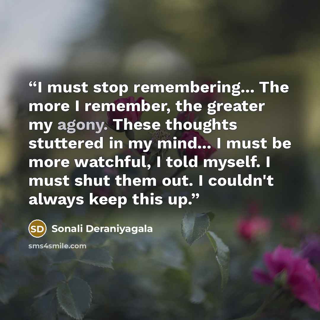 “I must stop remembering... The more I remember, the greater my agony. These thoughts stuttered in my mind... I must be more watchful, I told myself. I must shut them out. I couldn't always keep this up.” quote by Sonali Deraniyagala