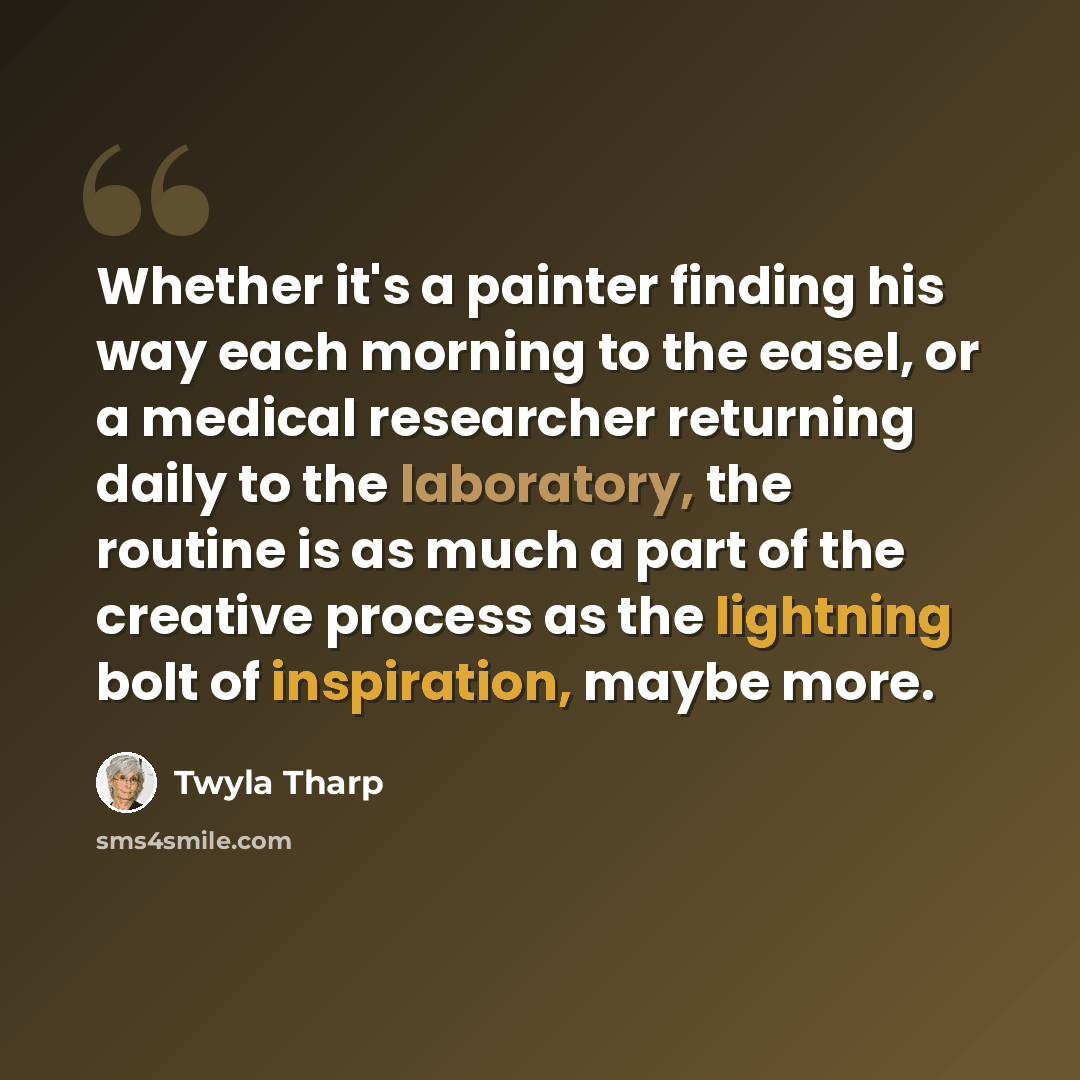 “Whether it's a painter finding his way each morning to the easel, or a medical researcher returning daily to the laboratory, the routine is as much a part of the creative process as the lightning bolt of inspiration, maybe more.” quote by Twyla Tharp