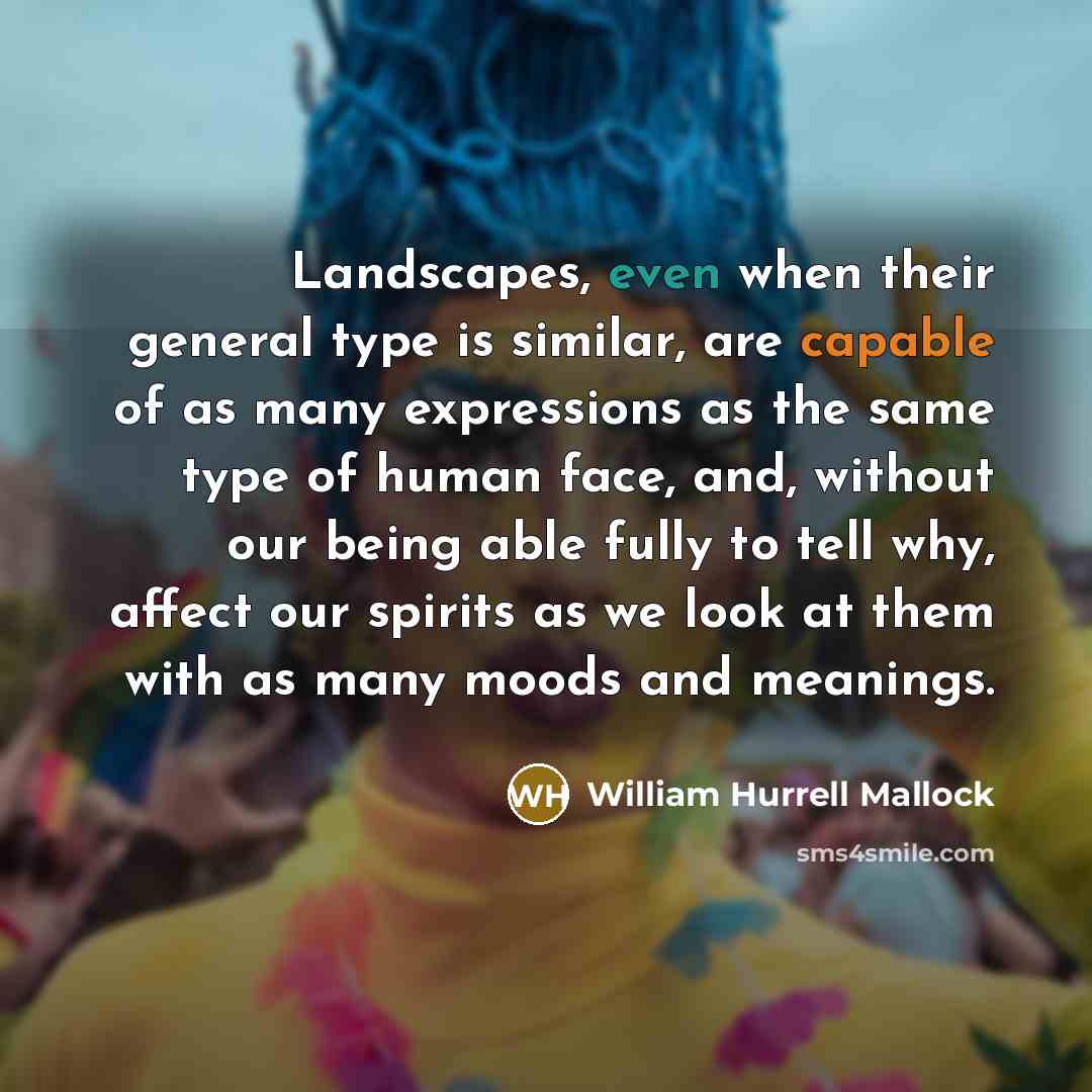 “Landscapes, even when their general type is similar, are capable of as many expressions as the same type of human face, and, without our being able fully to tell why, affect our spirits as we look at them with as many moods and meanings.” quote by William Hurrell Mallock
