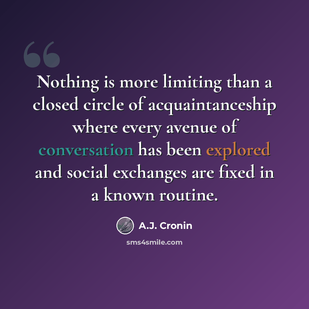 “Nothing is more limiting than a closed circle of acquaintanceship where every avenue of conversation has been explored and social exchanges are fixed in a known routine.” quote by A.J. Cronin