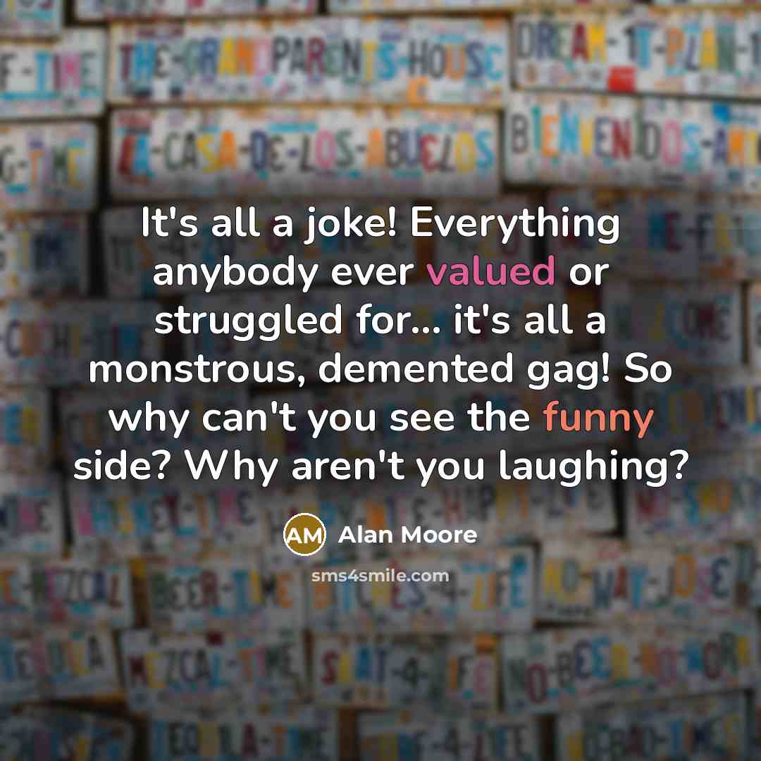 “It's all a joke! Everything anybody ever valued or struggled for... it's all a monstrous, demented gag! So why can't you see the funny side? Why aren't you laughing?” quote by Alan Moore