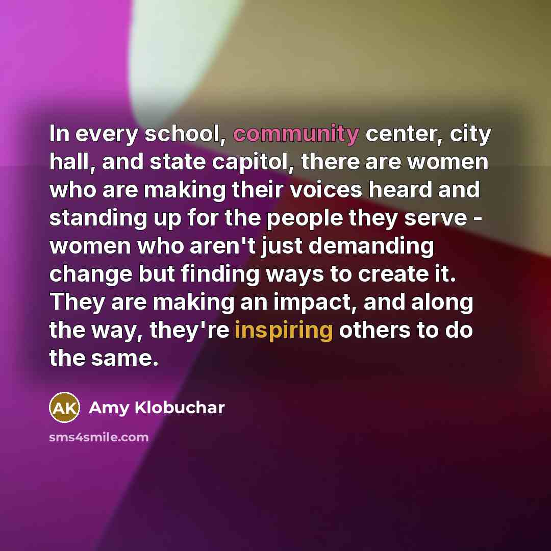 “In every school, community center, city hall, and state capitol, there are women who are making their voices heard and standing up for the people they serve - women who aren't just demanding change but finding ways to create it. They are making an impact, and along the way, they're inspiring…” quote by Amy Klobuchar
