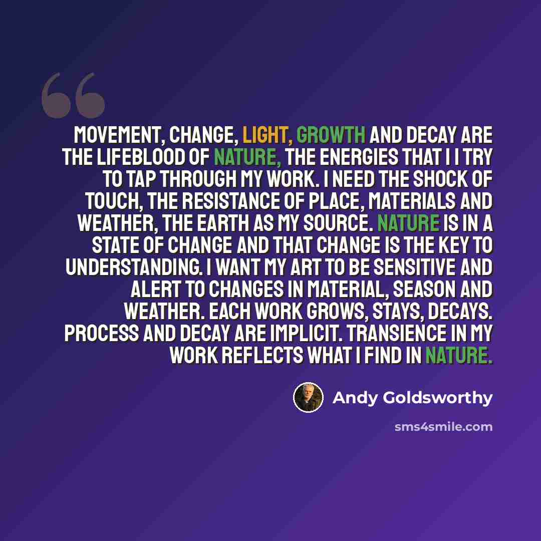 “Movement, change, light, growth and decay are the lifeblood of nature, the energies that I I try to tap through my work. I need the shock of touch, the resistance of place, materials and weather, the earth as my source. Nature is in a state of change and that change is the key to understanding. I…” quote by Andy Goldsworthy