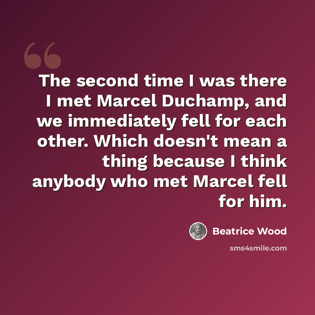 “The second time I was there I met Marcel Duchamp, and we immediately fell for each other. Which doesn't mean a thing because I think anybody who met Marcel fell for him.” quote by Beatrice Wood