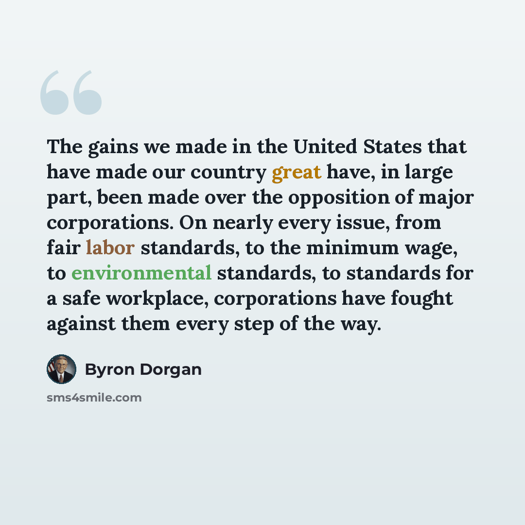 “The gains we made in the United States that have made our country great have, in large part, been made over the opposition of major corporations. On nearly every issue, from fair labor standards, to the minimum wage, to environmental standards, to standards for a safe workplace, corporations have…” quote by Byron Dorgan
