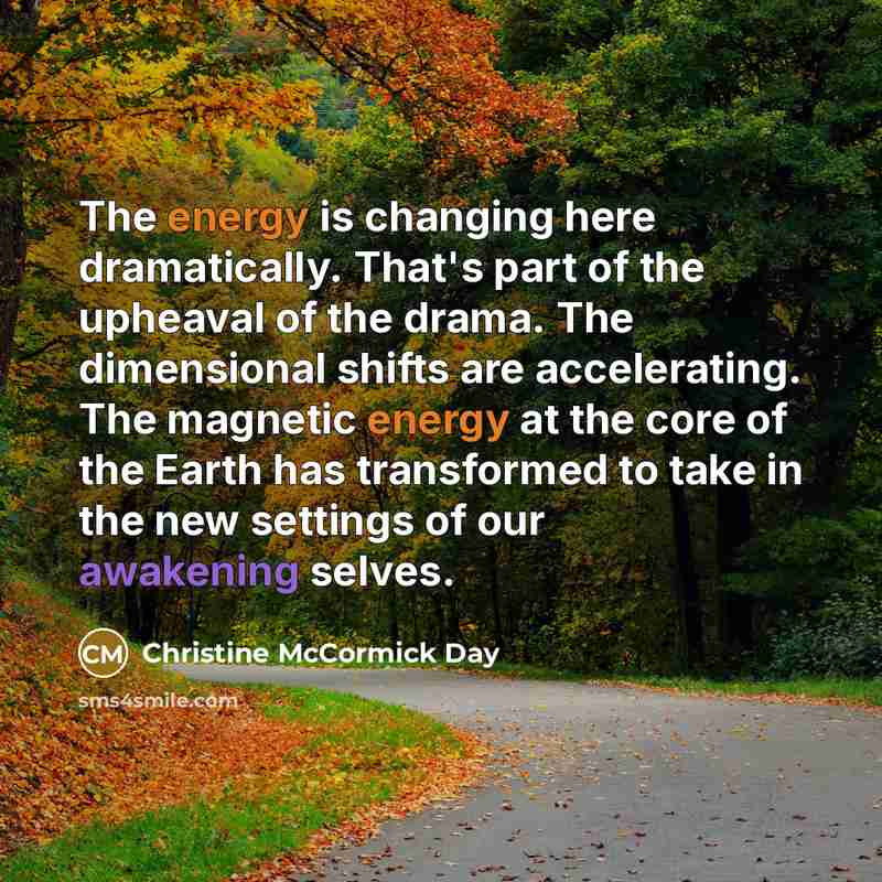 “The energy is changing here dramatically. That's part of the upheaval of the drama. The dimensional shifts are accelerating. The magnetic energy at the core of the Earth has transformed to take in the new settings of our awakening selves.” quote by Christine McCormick Day