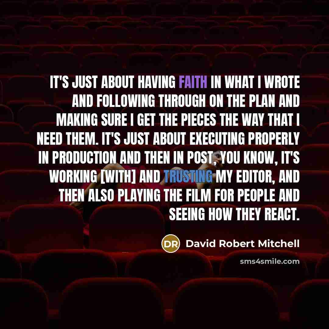 “It's just about having faith in what I wrote and following through on the plan and making sure I get the pieces the way that I need them. It's just about executing properly in production and then in post, you know, it's working [with] and trusting my editor, and then also playing the film for…” quote by David Robert Mitchell