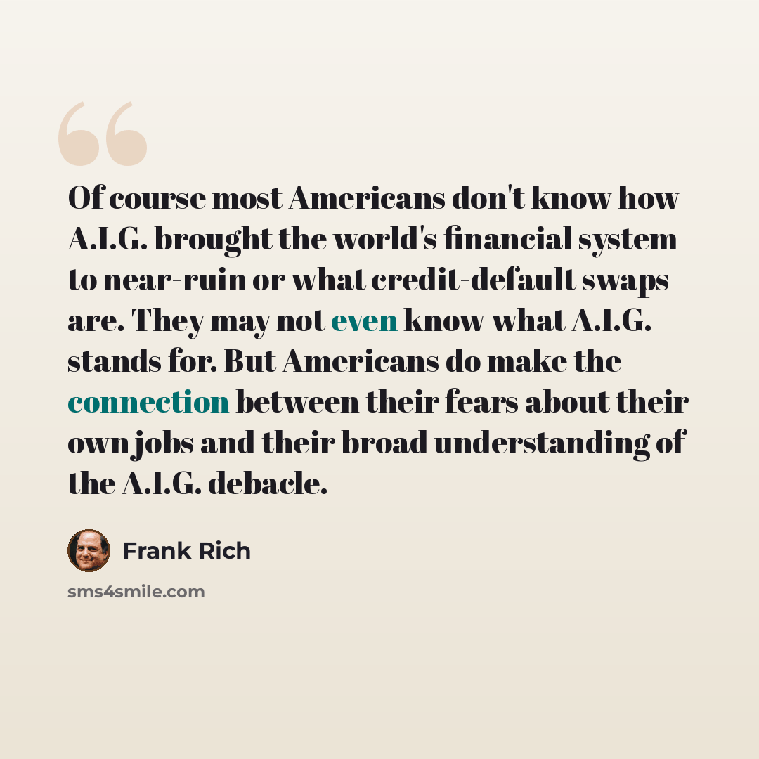 “Of course most Americans don't know how A.I.G. brought the world's financial system to near-ruin or what credit-default swaps are. They may not even know what A.I.G. stands for. But Americans do make the connection between their fears about their own jobs and their broad understanding of the…” quote by Frank Rich