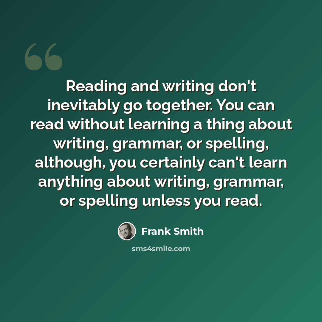 “Reading and writing don't inevitably go together. You can read without learning a thing about writing, grammar, or spelling, although, you certainly can't learn anything about writing, grammar, or spelling unless you read.” quote by Frank Smith