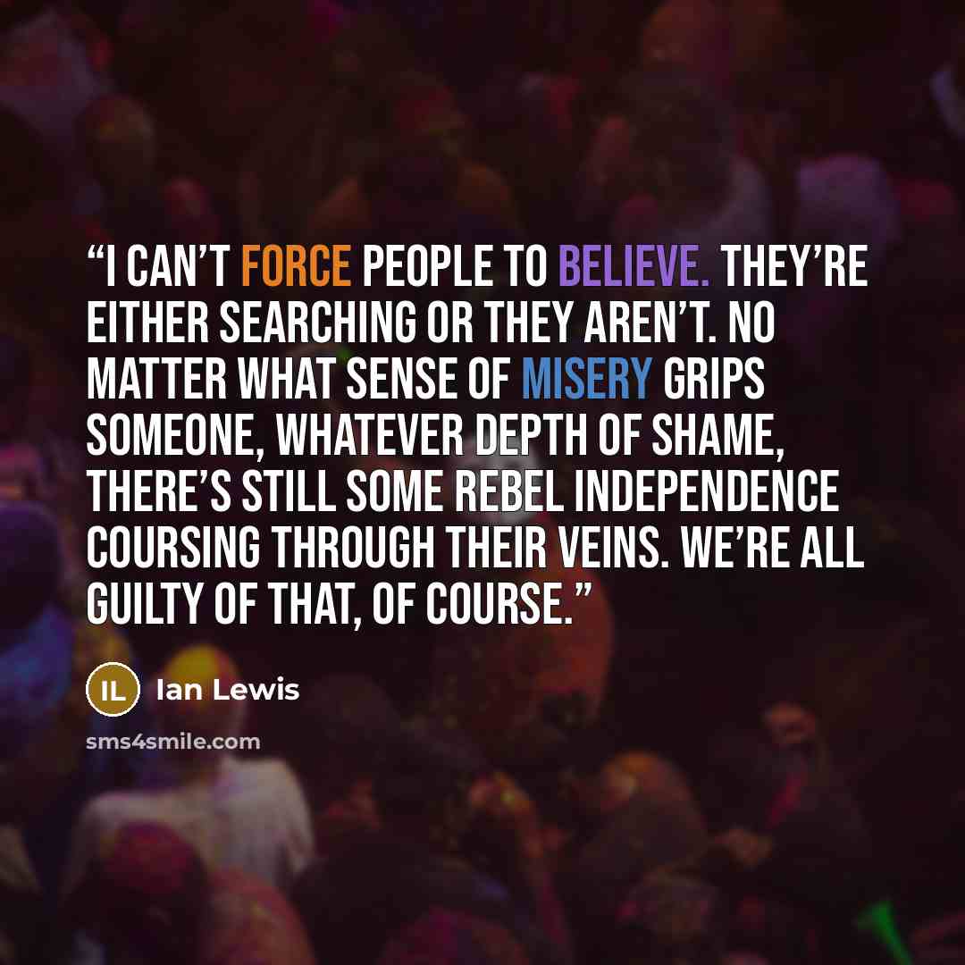 “I can’t force people to believe. They’re either searching or they aren’t. No matter what sense of misery grips someone, whatever depth of shame, there’s still some rebel independence coursing through their veins. We’re all guilty of that, of course.” quote by Ian Lewis