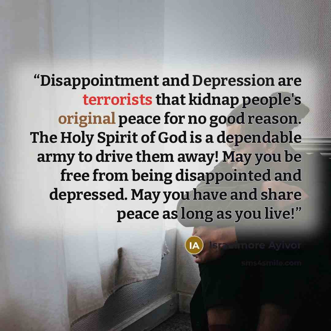 “Disappointment and Depression are terrorists that kidnap people's original peace for no good reason. The Holy Spirit of God is a dependable army to drive them away! May you be free from being disappointed and depressed. May you have and share peace as long as you live!” quote by Israelmore Ayivor